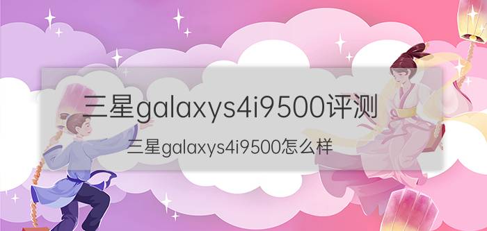 三星galaxys4i9500评测 三星galaxys4i9500怎么样